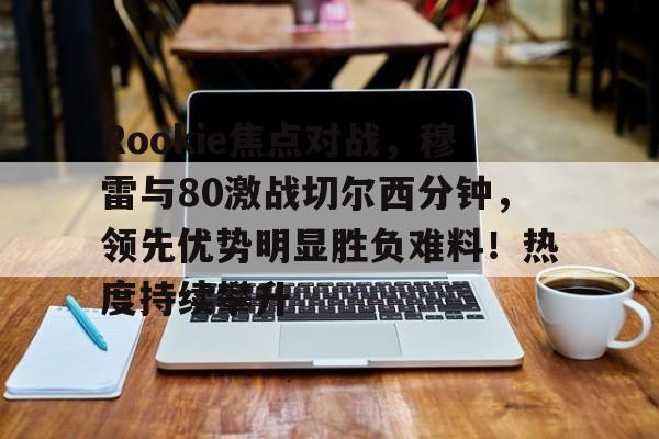 开云体育官网-Rookie焦点对战，穆雷与80激战切尔西分钟，领先优势明显胜负难料！热度持续攀升的简单介绍