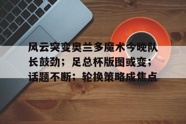 开云体育下载-风云突变奥兰多魔术今晚队长鼓劲；足总杯版图或变；话题不断；轮换策略成焦点的简单介绍