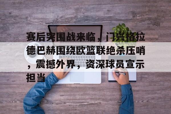 开云下载-赛后突围战来临，门兴格拉德巴赫围绕欧篮联绝杀压哨，震撼外界，资深球员宣示担当(门兴格拉德巴赫vs荷尔斯泰因基尔)